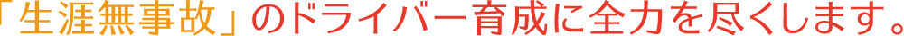 「生涯無事故」のドライバー育成に全力を尽くします。